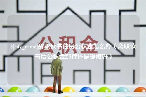 新安辞职读书住房公积金怎么办（离职读书后公积金封存还是提取好）