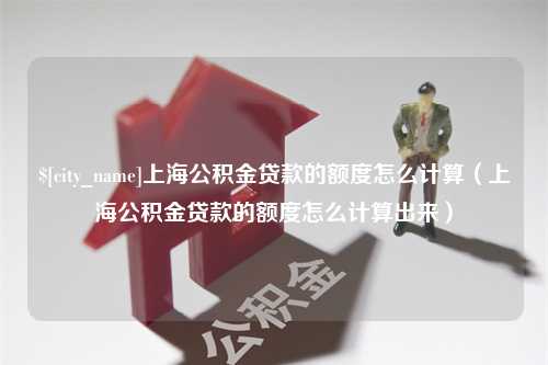 新安上海公积金贷款的额度怎么计算（上海公积金贷款的额度怎么计算出来）